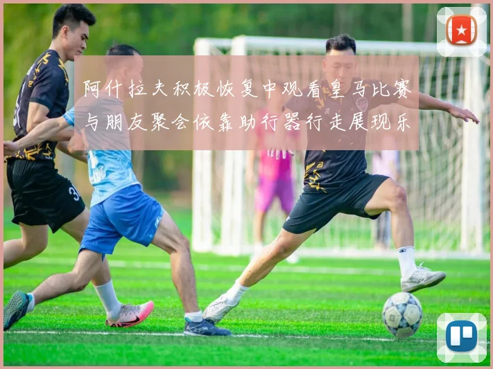 阿什拉夫积极恢复中观看皇马比赛与朋友聚会依靠助行器行走展现乐观态度