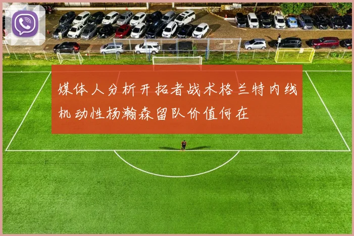 媒体人分析开拓者战术格兰特内线机动性杨瀚森留队价值何在