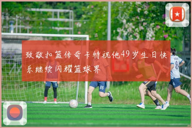 致敬扣篮传奇卡特祝他49岁生日快乐继续闪耀篮球界
