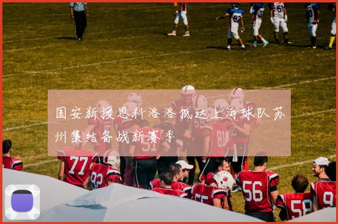 国安新援恩科洛洛抵达上海球队苏州集结备战新赛季