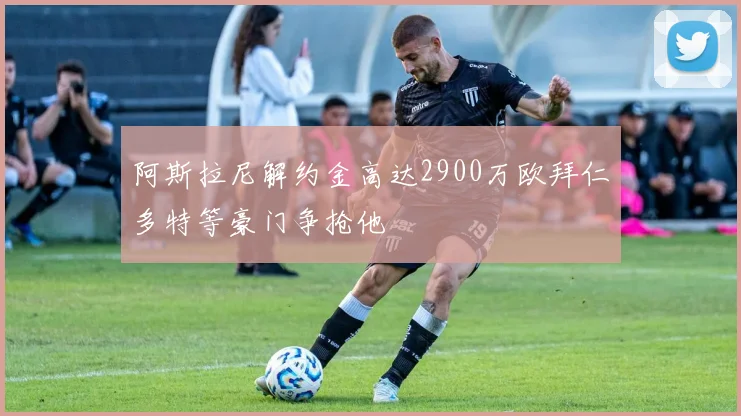 阿斯拉尼解约金高达2900万欧拜仁多特等豪门争抢他