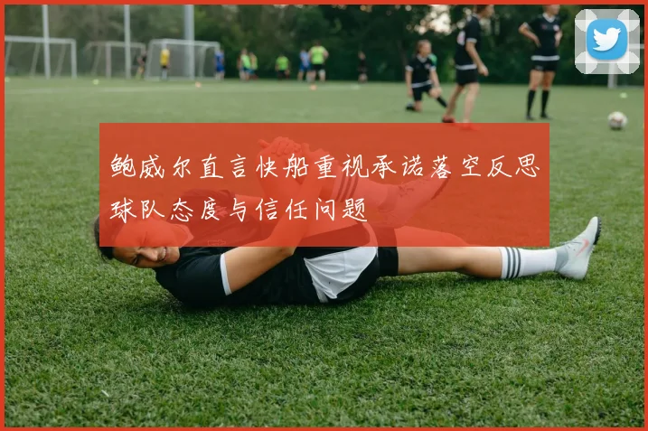 鲍威尔直言快船重视承诺落空反思球队态度与信任问题