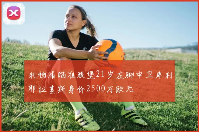 利物浦瞄准狼堡21岁左脚中卫库利耶拉基斯身价2500万欧元