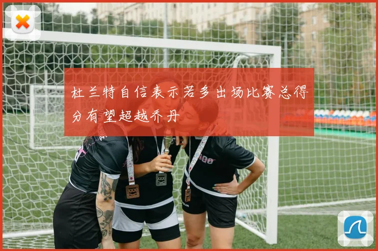 杜兰特自信表示若多出场比赛总得分有望超越乔丹