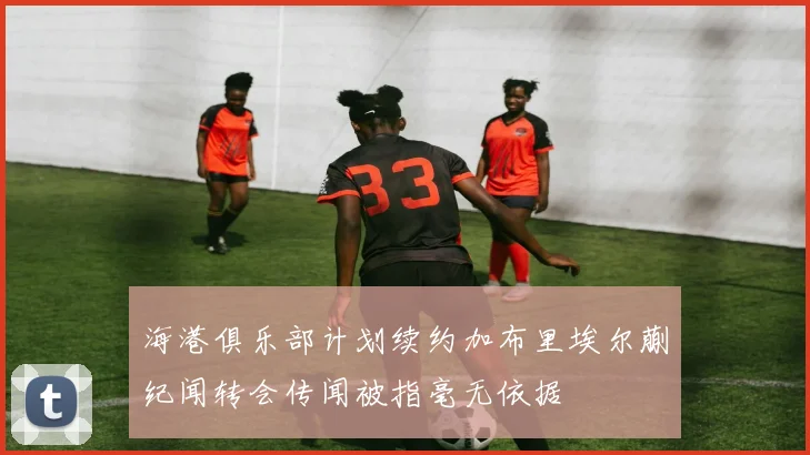 海港俱乐部计划续约加布里埃尔蒯纪闻转会传闻被指毫无依据