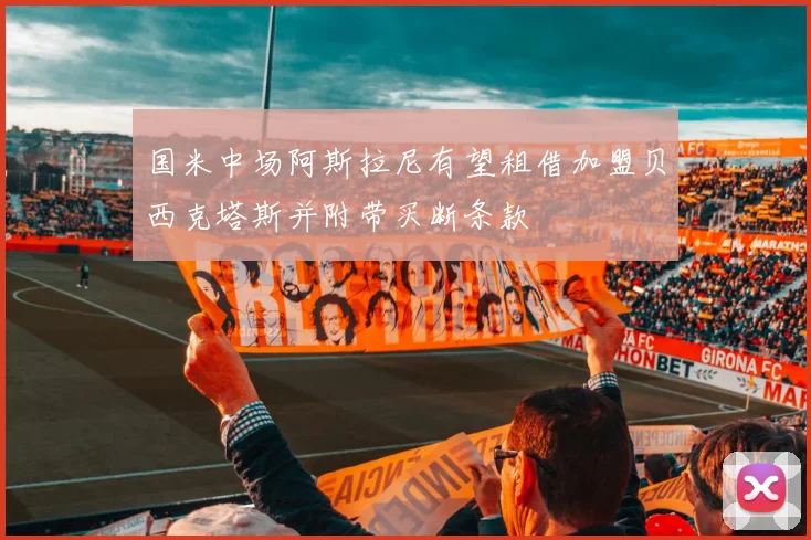 国米中场阿斯拉尼有望租借加盟贝西克塔斯并附带买断条款