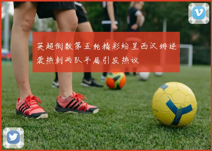 英超倒数第五轮精彩纷呈西汉姆逆袭热刺两队平局引发热议