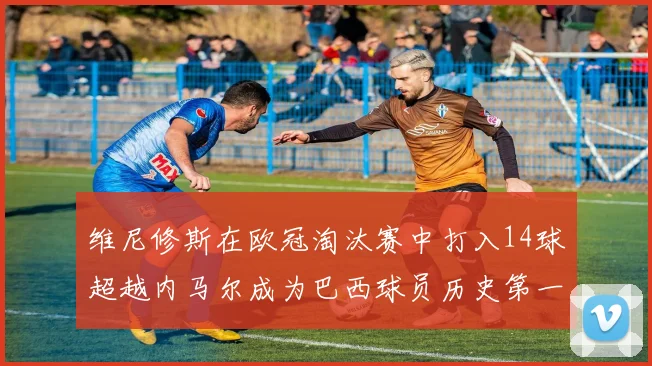 维尼修斯在欧冠淘汰赛中打入14球超越内马尔成为巴西球员历史第一人