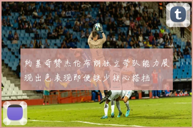 约基奇赞杰伦布朗独立带队能力展现出色表现即便缺少核心搭档