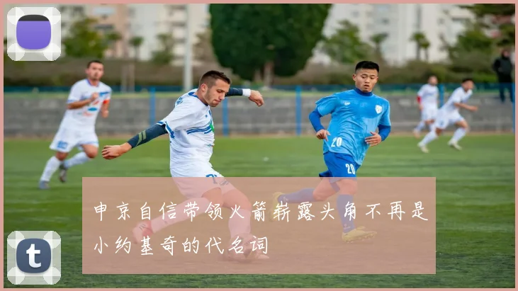 申京自信带领火箭崭露头角不再是小约基奇的代名词