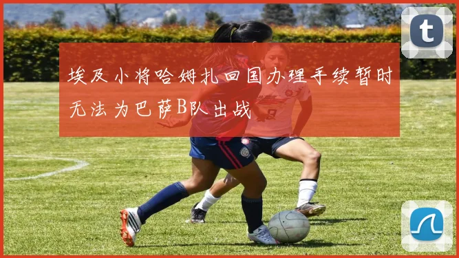 埃及小将哈姆扎回国办理手续暂时无法为巴萨B队出战