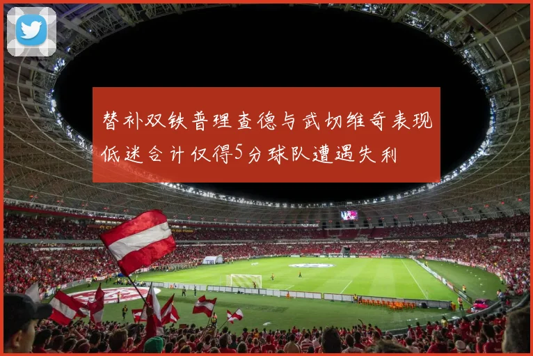 替补双铁普理查德与武切维奇表现低迷合计仅得5分球队遭遇失利
