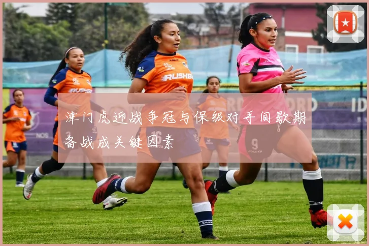 津门虎迎战争冠与保级对手间歇期备战成关键因素