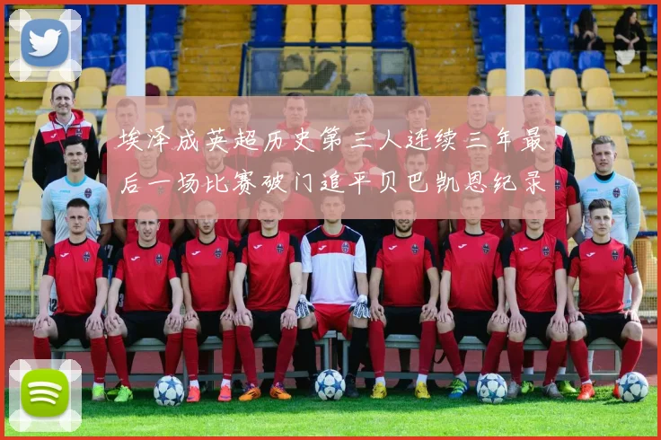 埃泽成英超历史第三人连续三年最后一场比赛破门追平贝巴凯恩纪录