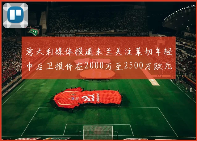 意大利媒体报道米兰关注莱切年轻中后卫报价在2000万至2500万欧元之间