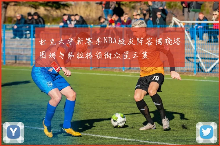 杜克大学新赛季NBA校友阵容揭晓塔图姆与弗拉格领衔众星云集