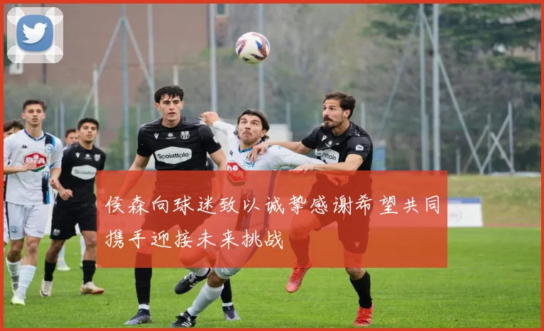 侯森向球迷致以诚挚感谢希望共同携手迎接未来挑战