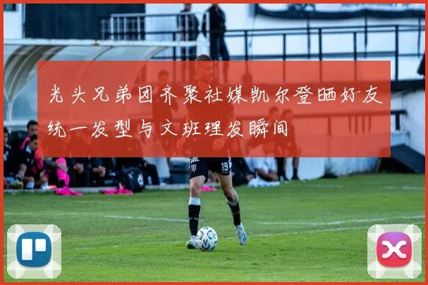 光头兄弟团齐聚社媒凯尔登晒好友统一发型与文班理发瞬间