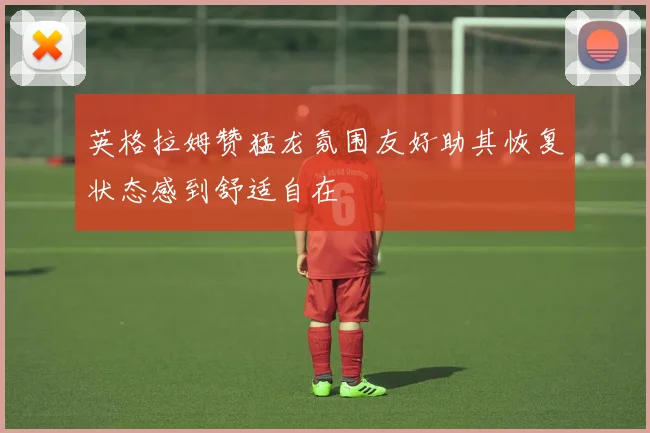 英格拉姆赞猛龙氛围友好助其恢复状态感到舒适自在