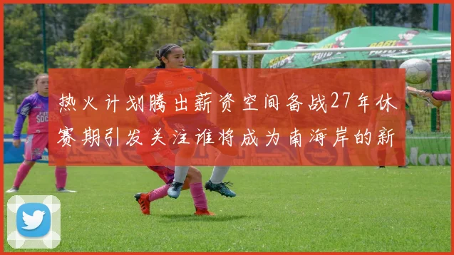 热火计划腾出薪资空间备战27年休赛期引发关注谁将成为南海岸的新星