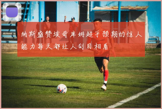 纳斯盛赞埃奇库姆超乎预期的惊人能力每天都让人刮目相看