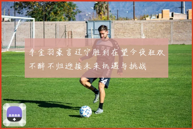 李金羽豪言辽宁胜利在望今夜狂欢不醉不归迎接未来机遇与挑战