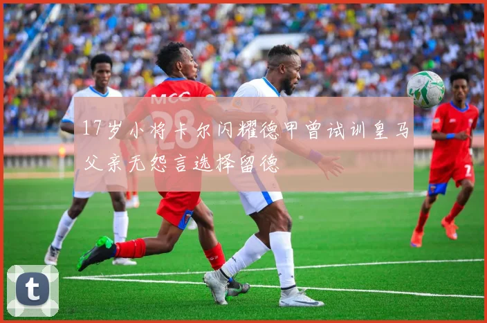 17岁小将卡尔闪耀德甲曾试训皇马父亲无怨言选择留德