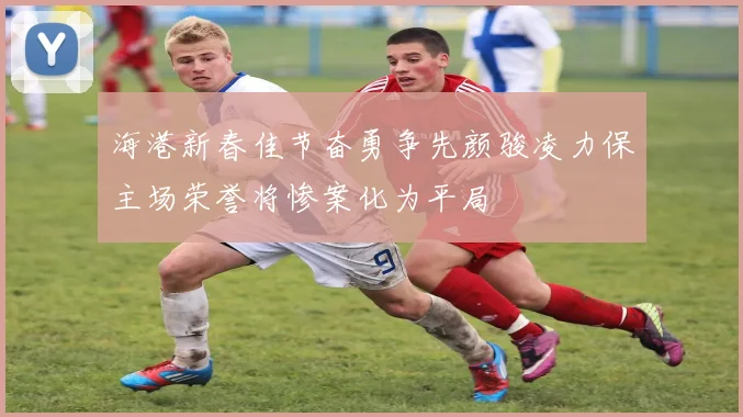 海港新春佳节奋勇争先颜骏凌力保主场荣誉将惨案化为平局