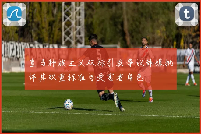皇马种族主义双标引发争议韩媒批评其双重标准与受害者角色