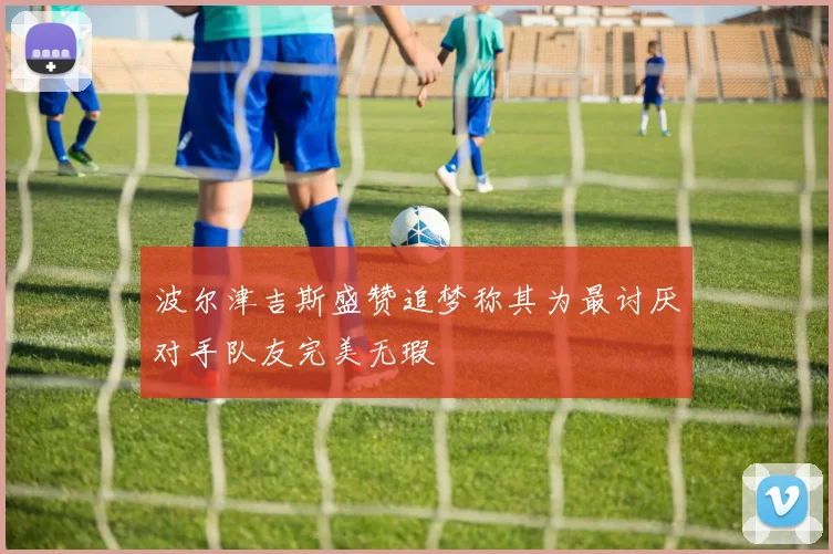 波尔津吉斯盛赞追梦称其为最讨厌对手队友完美无瑕