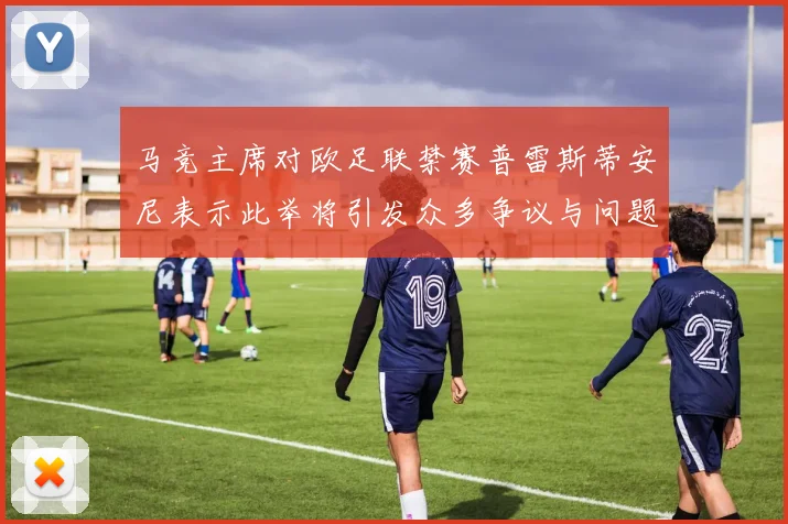 马竞主席对欧足联禁赛普雷斯蒂安尼表示此举将引发众多争议与问题