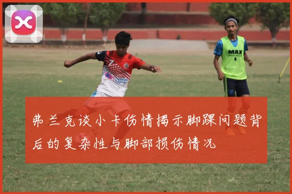弗兰克谈小卡伤情揭示脚踝问题背后的复杂性与脚部损伤情况
