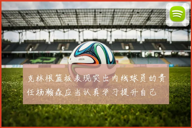 克林根篮板表现突出内线球员的责任杨瀚森应当认真学习提升自己