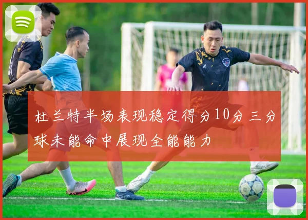 杜兰特半场表现稳定得分10分三分球未能命中展现全能能力