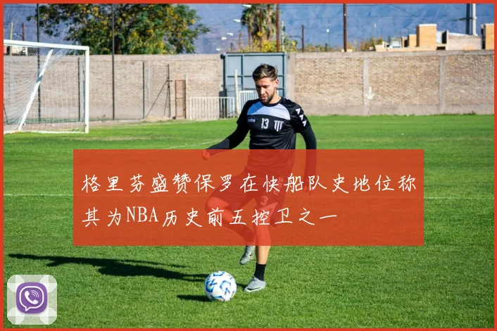 格里芬盛赞保罗在快船队史地位称其为NBA历史前五控卫之一